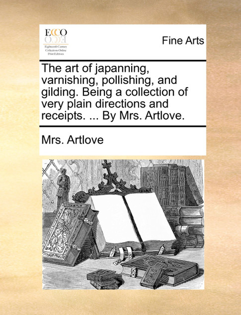The art of japanning, varnishing, pollishing, and gilding. Being a collection of very plain directions and receipts. ... By Mrs. Artlove.