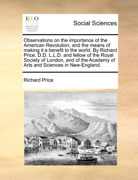 Observations on the importance of the American Revolution, and the means of making it a benefit to the world. By Richard Price, D.D. L.L.D. and fellow of the Royal Society of London, and of the Academy of Arts and Sciences in New-England.