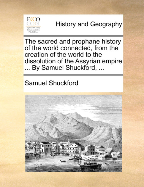 The sacred and prophane history of the world connected, from the creation of the world to the dissolution of the Assyrian empire ... By Samuel Shuckford, ... The sacred and prophane history of the world connected, from the creation of the world to the dissolution of the Assyrian empire ... By Samuel Shuckford, ...