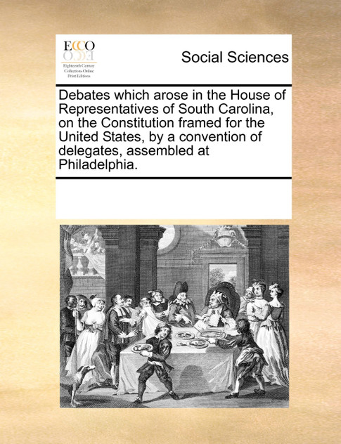 Debates which arose in the House of Representatives of South Carolina, on the Constitution framed for the United States, by a convention of delegates, assembled at Philadelphia.