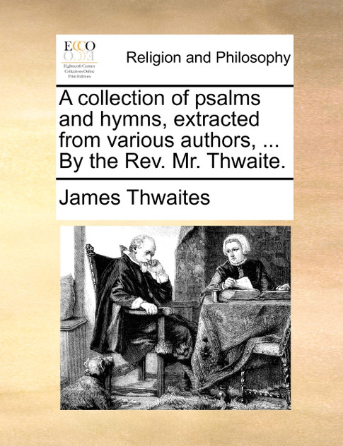A collection of psalms and hymns, extracted from various authors, ... By the Rev. Mr. Thwaite.