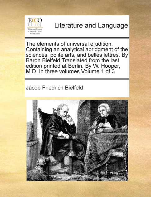 The elements of universal erudition. Containing an analytical abridgment of the sciences, polite arts, and belles lettres. By Baron Bielfeld,Translated from the last edition printed at Berlin. By W. Hooper, M.D. In three volumes.Volume 1 of 3