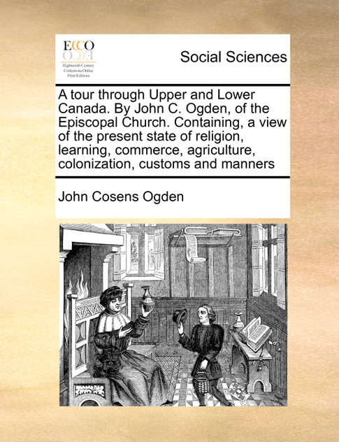 A tour through Upper and Lower Canada. By John C. Ogden, of the Episcopal Church. Containing, a view of the present state of religion, learning, commerce, agriculture, colonization, customs and manners
