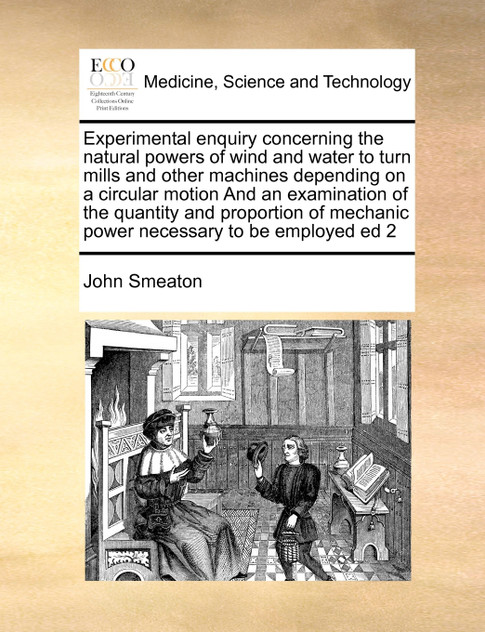 Experimental enquiry concerning the natural powers of wind and water to turn mills and other machines depending on a circular motion And an examination of the quantity and proportion of mechanic power necessary to be employed ed 2