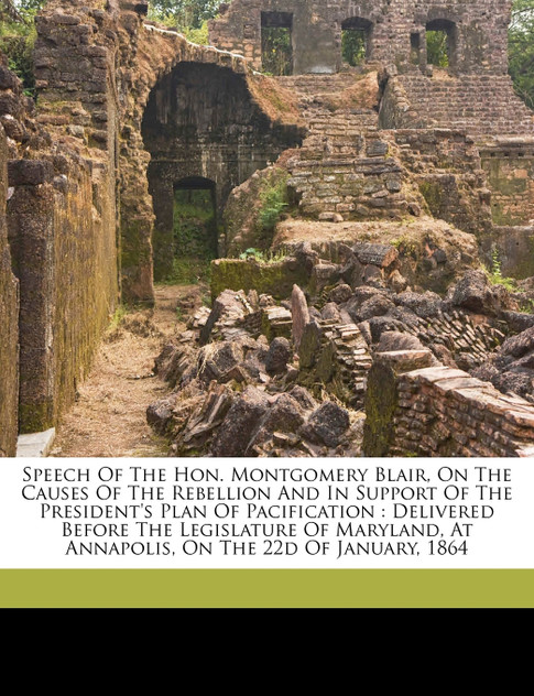Speech of the Hon. Montgomery Blair, on the causes of the rebellion and in support of the President's plan of pacification Speech of the Hon. Montgomery Blair, on the causes of the rebellion and in support of the President's plan of pacification