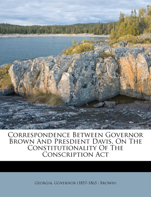 Correspondence between Governor Brown and Presdient Davis, on the constitutionality of the Conscription act Correspondence between Governor Brown and Presdient Davis, on the constitutionality of the Conscription act
