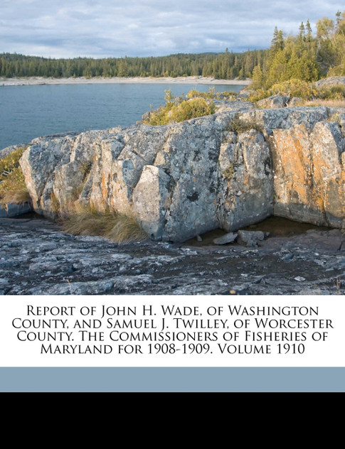 Report of John H. Wade, of Washington County, and Samuel J. Twilley, of Worcester County. The Commissioners of Fisheries of Maryland for 1908-1909. Volume 1910 Report of John H. Wade, of Washington County, and Samuel J. Twilley, of Worcester County. The Commissioners of Fisheries of Maryland for 1908-1909. Volume 1910