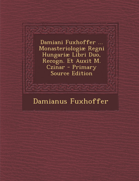 Damiani Fuxhoffer ... Monasteriologiae Regni Hungariae Libri Duo, Recogn. Et Auxit M. Czinar - Primary Source Edition Damiani Fuxhoffer ... Monasteriologiae Regni Hungariae Libri Duo, Recogn. Et Auxit M. Czinar - Primary Source Edition