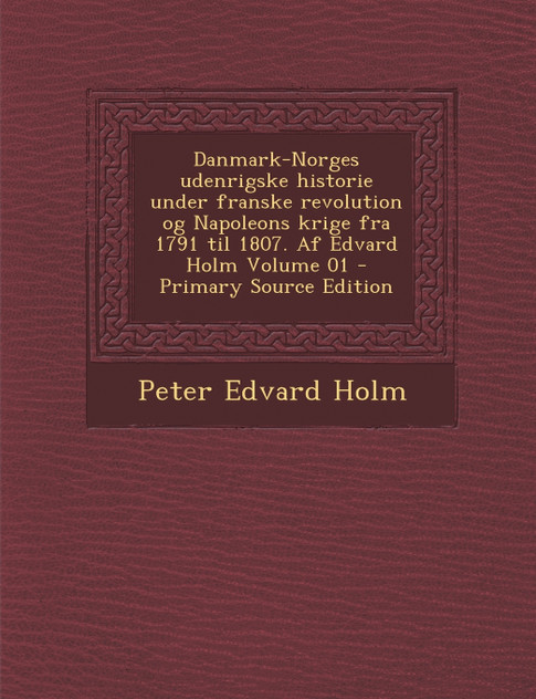 Danmark-Norges udenrigske historie under franske revolution og Napoleons krige fra 1791 til 1807. Af Edvard Holm Volume 01 Danmark-Norges udenrigske historie under franske revolution og Napoleons krige fra 1791 til 1807. Af Edvard Holm Volume 01