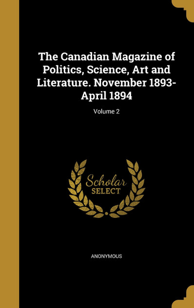 The Canadian Magazine of Politics, Science, Art and Literature. November 1893-April 1894; Volume 2 The Canadian Magazine of Politics, Science, Art and Literature. November 1893-April 1894; Volume 2