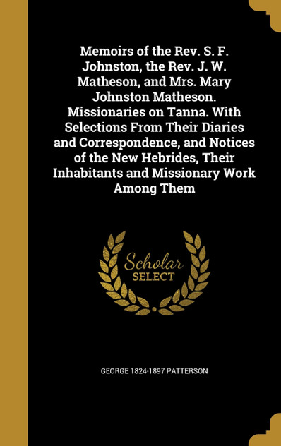 Memoirs of the Rev. S. F. Johnston, the Rev. J. W. Matheson, and Mrs. Mary Johnston Matheson. Missionaries on Tanna. With Selections From Their Diaries and Correspondence, and Notices of the New Hebrides, Their Inhabitants and Missionary Work Among