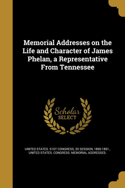 Memorial Addresses on the Life and Character of James Phelan, a Representative From Tennessee Memorial Addresses on the Life and Character of James Phelan, a Representative From Tennessee