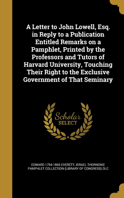 A Letter to John Lowell, Esq. in Reply to a Publication Entitled Remarks on a Pamphlet, Printed by the Professors and Tutors of Harvard University, Touching Their Right to the Exclusive Government of That Seminary A Letter to John Lowell, Esq. in Reply to a Publication Entitled Remarks on a Pamphlet, Printed by the Professors and Tutors of Harvard University, Touching Their Right to the Exclusive Government of That Seminary