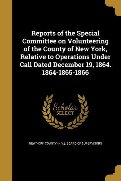 Reports of the Special Committee on Volunteering of the County of New York, Relative to Operations Under Call Dated December 19, 1864. 1864-1865-1866 Reports of the Special Committee on Volunteering of the County of New York, Relative to Operations Under Call Dated December 19, 1864. 1864-1865-1866