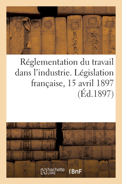 Réglementation du travail dans l'industrie. Législation française, 15 avril 1897 Réglementation du travail dans l'industrie. Législation française, 15 avril 1897