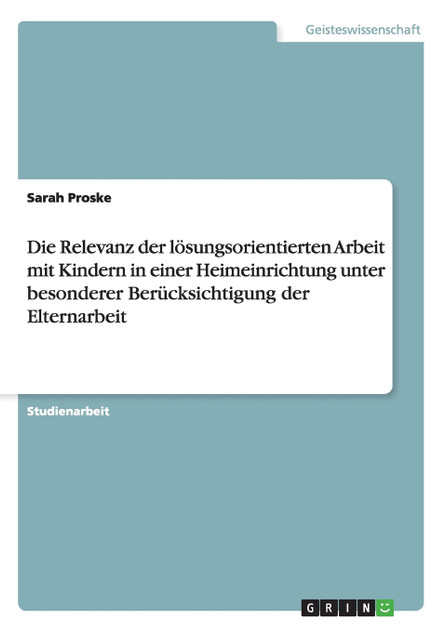 Die Relevanz der lösungsorientierten Arbeit mit Kindern in einer Heimeinrichtung unter besonderer Berücksichtigung der Elternarbeit Die Relevanz der lösungsorientierten Arbeit mit Kindern in einer Heimeinrichtung unter besonderer Berücksichtigung der Elternarbeit