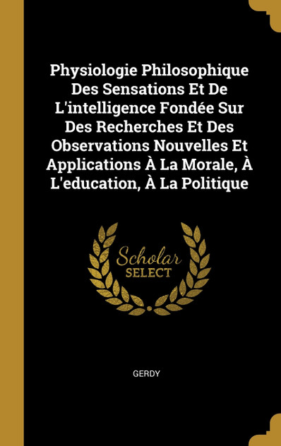 Physiologie Philosophique Des Sensations Et De L'intelligence Fondée Sur Des Recherches Et Des Observations Nouvelles Et Applications À La Morale, À L'education, À La Politique