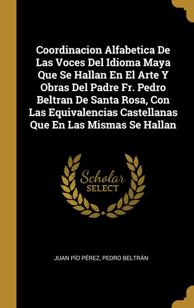 Coordinacion Alfabetica De Las Voces Del Idioma Maya Que Se Hallan En El Arte Y Obras Del Padre Fr. Pedro Beltran De Santa Rosa, Con Las Equivalencias Castellanas Que En Las Mismas Se Hallan Coordinacion Alfabetica De Las Voces Del Idioma Maya Que Se Hallan En El Arte Y Obras Del Padre Fr. Pedro Beltran De Santa Rosa, Con Las Equivalencias Castellanas Que En Las Mismas Se Hallan
