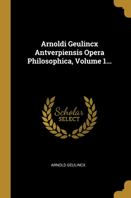 Arnoldi Geulincx Antverpiensis Opera Philosophica, Volume 1...