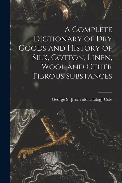 A Complete Dictionary of dry Goods and History of Silk, Cotton, Linen, Wool and Other Fibrous Substances