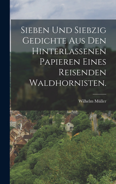 Sieben und siebzig Gedichte aus den hinterlassenen Papieren eines reisenden Waldhornisten. Sieben und siebzig Gedichte aus den hinterlassenen Papieren eines reisenden Waldhornisten.