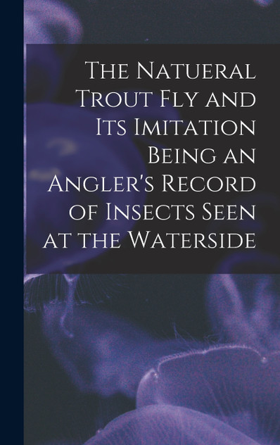 The Natueral Trout fly and its Imitation Being an Angler's Record of Insects Seen at the Waterside The Natueral Trout fly and its Imitation Being an Angler's Record of Insects Seen at the Waterside