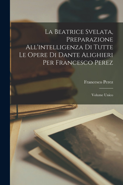 La Beatrice Svelata, Preparazione All'intelligenza Di Tutte Le Opere Di Dante Alighieri Per Francesco Perez