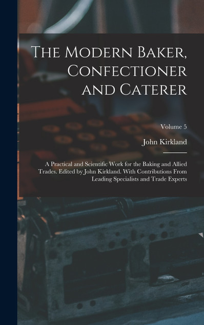 The Modern Baker, Confectioner and Caterer; a Practical and Scientific Work for the Baking and Allied Trades. Edited by John Kirkland. With Contributions From Leading Specialists and Trade Experts; Volume 5