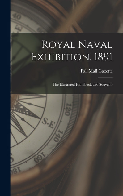 Royal Naval Exhibition, 1891; the Illustrated Handbook and Souvenir Royal Naval Exhibition, 1891; the Illustrated Handbook and Souvenir