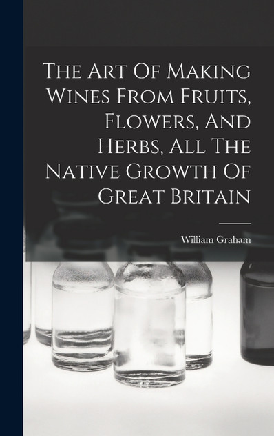 The Art Of Making Wines From Fruits, Flowers, And Herbs, All The Native Growth Of Great Britain The Art Of Making Wines From Fruits, Flowers, And Herbs, All The Native Growth Of Great Britain