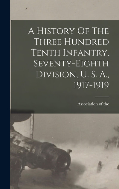 A History Of The Three Hundred Tenth Infantry, Seventy-eighth Division, U. S. A., 1917-1919 A History Of The Three Hundred Tenth Infantry, Seventy-eighth Division, U. S. A., 1917-1919