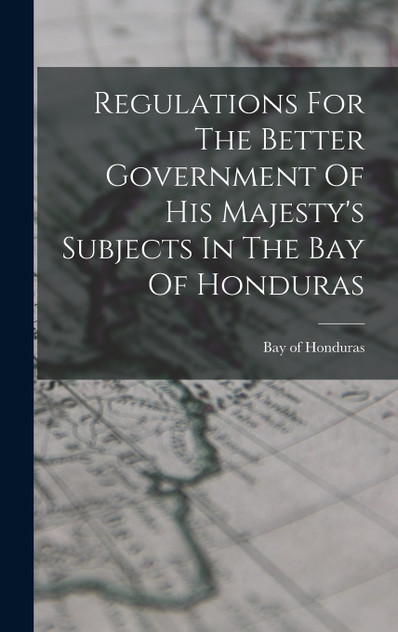 Regulations For The Better Government Of His Majesty's Subjects In The Bay Of Honduras Regulations For The Better Government Of His Majesty's Subjects In The Bay Of Honduras