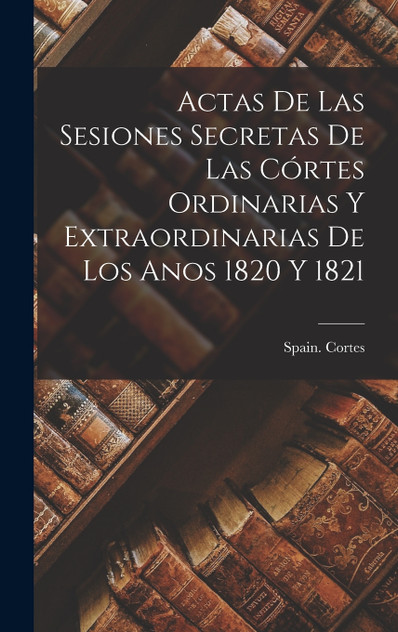 Actas de las Sesiones Secretas De Las Córtes Ordinarias Y Extraordinarias De Los Anos 1820 Y 1821 Actas de las Sesiones Secretas De Las Córtes Ordinarias Y Extraordinarias De Los Anos 1820 Y 1821
