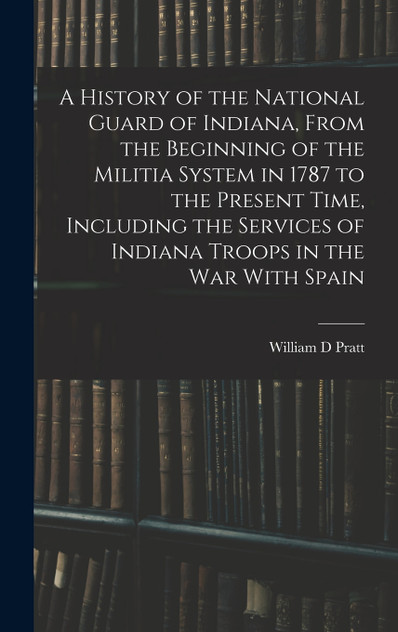 A History of the National Guard of Indiana, From the Beginning of the Militia System in 1787 to the Present Time, Including the Services of Indiana Troops in the war With Spain A History of the National Guard of Indiana, From the Beginning of the Militia System in 1787 to the Present Time, Including the Services of Indiana Troops in the war With Spain
