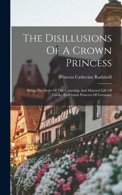 The Disillusions Of A Crown Princess; Being The Story Of The Courtship And Married Life Of Cecile, Ex-crown Princess Of Germany The Disillusions Of A Crown Princess; Being The Story Of The Courtship And Married Life Of Cecile, Ex-crown Princess Of Germany