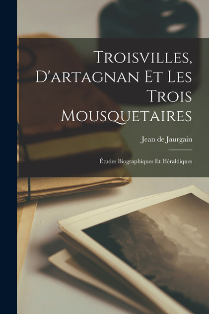 Troisvilles, D'artagnan Et Les Trois Mousquetaires; Études Biographiques Et Héraldiques Troisvilles, D'artagnan Et Les Trois Mousquetaires; Études Biographiques Et Héraldiques
