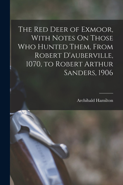 The Red Deer of Exmoor, With Notes On Those Who Hunted Them, From Robert D'auberville, 1070, to Robert Arthur Sanders, 1906 The Red Deer of Exmoor, With Notes On Those Who Hunted Them, From Robert D'auberville, 1070, to Robert Arthur Sanders, 1906