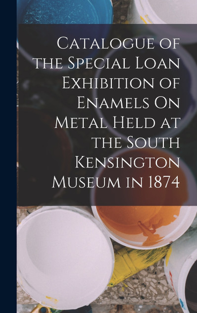 Catalogue of the Special Loan Exhibition of Enamels On Metal Held at the South Kensington Museum in 1874