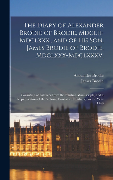 The Diary of Alexander Brodie of Brodie, Mdclii-Mdclxxx., and of His Son, James Brodie of Brodie, Mdclxxx-Mdclxxxv. The Diary of Alexander Brodie of Brodie, Mdclii-Mdclxxx., and of His Son, James Brodie of Brodie, Mdclxxx-Mdclxxxv.