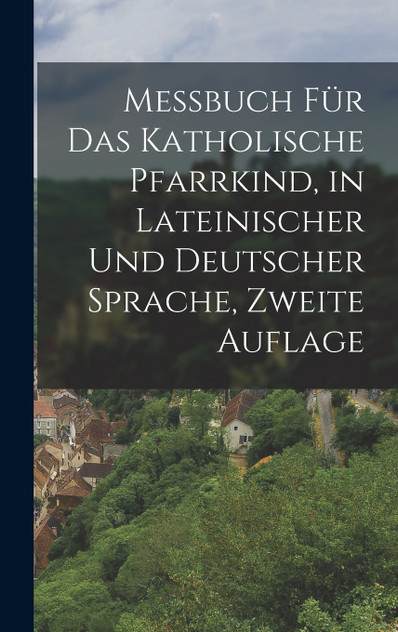 Messbuch für das Katholische Pfarrkind, in lateinischer und deutscher Sprache, Zweite Auflage Messbuch für das Katholische Pfarrkind, in lateinischer und deutscher Sprache, Zweite Auflage