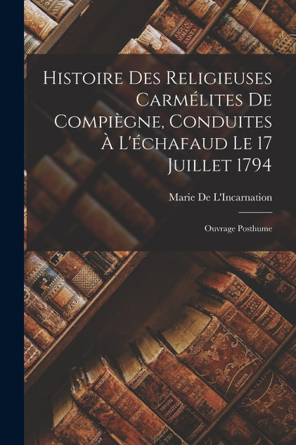 Histoire Des Religieuses Carmélites De Compiègne, Conduites À L'échafaud Le 17 Juillet 1794 Histoire Des Religieuses Carmélites De Compiègne, Conduites À L'échafaud Le 17 Juillet 1794