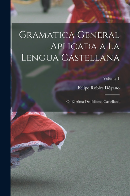 Gramatica general aplicada a la lengua Castellana; o, El alma del idioma Castellana; Volume 1 Gramatica general aplicada a la lengua Castellana; o, El alma del idioma Castellana; Volume 1