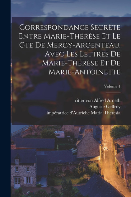 Correspondance secrète entre Marie-Thérèse et le cte de Mercy-Argenteau. Avec les lettres de Marie-Thérèse et de Marie-Antoinette; Volume 1 Correspondance secrète entre Marie-Thérèse et le cte de Mercy-Argenteau. Avec les lettres de Marie-Thérèse et de Marie-Antoinette; Volume 1