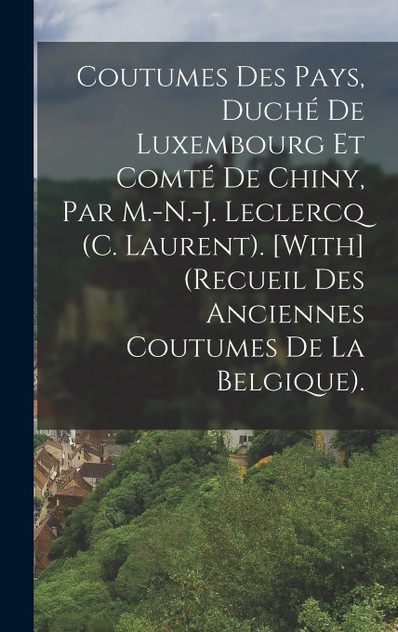 Coutumes Des Pays, Duché De Luxembourg Et Comté De Chiny, Par M.-N.-J. Leclercq (C. Laurent). [With] (Recueil Des Anciennes Coutumes De La Belgique).