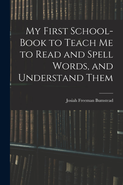 My First School-Book to Teach Me to Read and Spell Words, and Understand Them