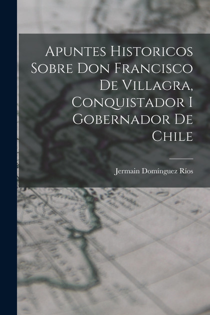 Apuntes Historicos Sobre Don Francisco De Villagra, Conquistador I Gobernador De Chile