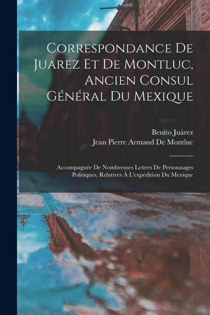 Correspondance De Juarez Et De Montluc, Ancien Consul Général Du Mexique