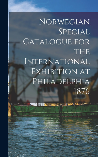 Norwegian Special Catalogue for the International Exhibition at Philadelphia 1876 Norwegian Special Catalogue for the International Exhibition at Philadelphia 1876