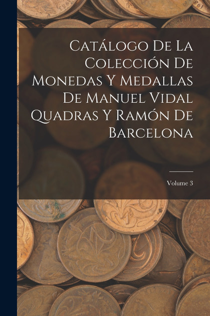 Catálogo De La Colección De Monedas Y Medallas De Manuel Vidal Quadras Y Ramón De Barcelona; Volume 3 Catálogo De La Colección De Monedas Y Medallas De Manuel Vidal Quadras Y Ramón De Barcelona; Volume 3