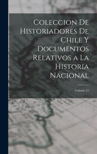 Coleccion De Historiadores De Chile Y Documentos Relativos a La Historia Nacional; Volume 11 Coleccion De Historiadores De Chile Y Documentos Relativos a La Historia Nacional; Volume 11